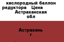 кислородный баллон редуктора › Цена ­ 4 500 - Астраханская обл., Астрахань г. Строительство и ремонт » Строительное оборудование   . Астраханская обл.